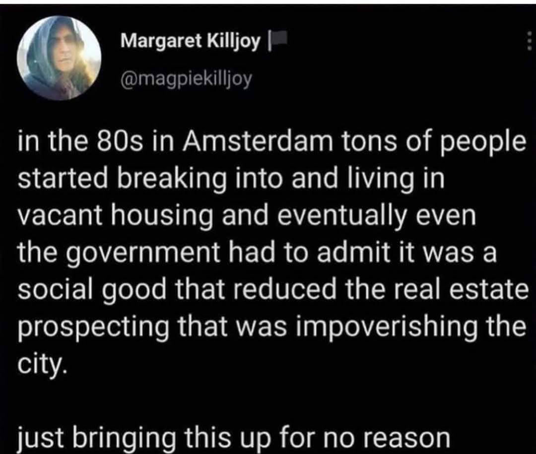 Tweet text content - in the 80s in Amsterdam tons of people started breaking into and living in vacant housing and eventually even the government had to admit it was a social good that reduced the real estate prospecting that was impoverishing the city. Just bringing this up for no reason.